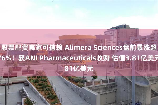 股票配资哪家可信赖 Alimera Sciences盘前暴涨超76%！获ANI Pharmaceuticals收购 估值3.81亿美元