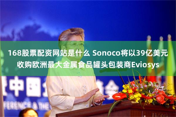 168股票配资网站是什么 Sonoco将以39亿美元收购欧洲最大金属食品罐头包装商Eviosys