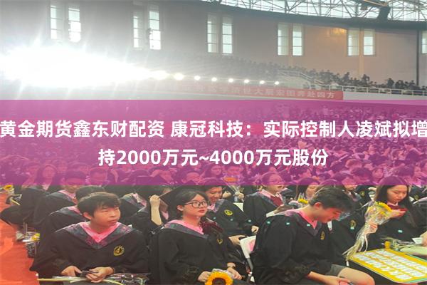 黄金期货鑫东财配资 康冠科技：实际控制人凌斌拟增持2000万元~4000万元股份