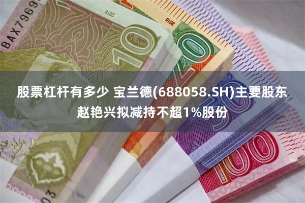 股票杠杆有多少 宝兰德(688058.SH)主要股东赵艳兴拟减持不超1%股份