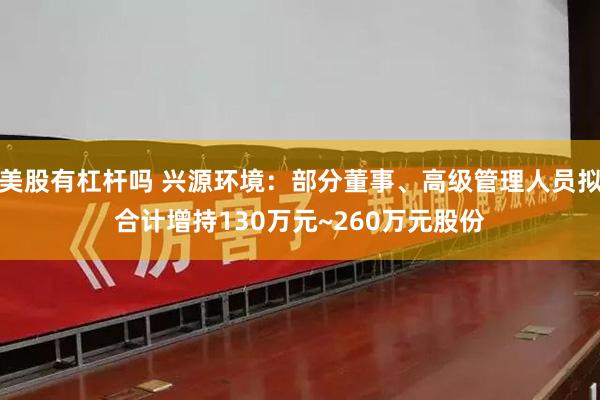 美股有杠杆吗 兴源环境：部分董事、高级管理人员拟合计增持130万元~260万元股份