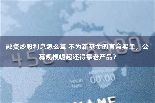 融资炒股利息怎么算 不为新基金的盲盒买单，公募规模崛起还得靠老产品？