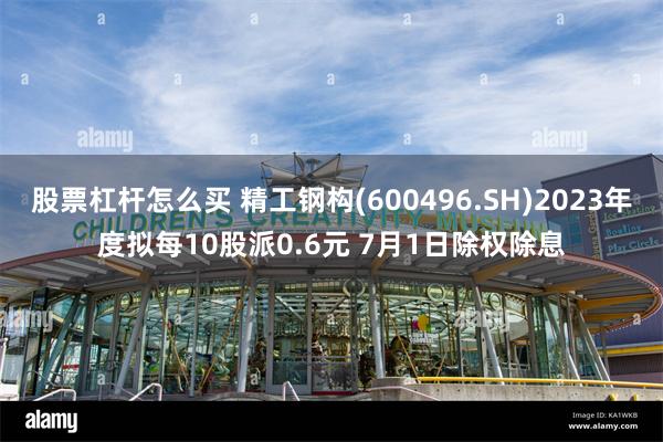 股票杠杆怎么买 精工钢构(600496.SH)2023年度拟每10股派0.6元 7月1日除权除息