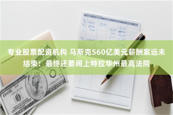 专业股票配资机构 马斯克560亿美元薪酬案远未结束：最终还要闹上特拉华州最高法院