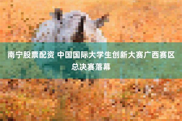 南宁股票配资 中国国际大学生创新大赛广西赛区总决赛落幕