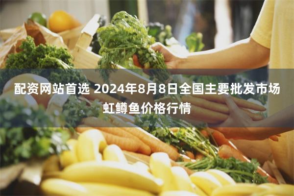 配资网站首选 2024年8月8日全国主要批发市场虹鳟鱼价格行情