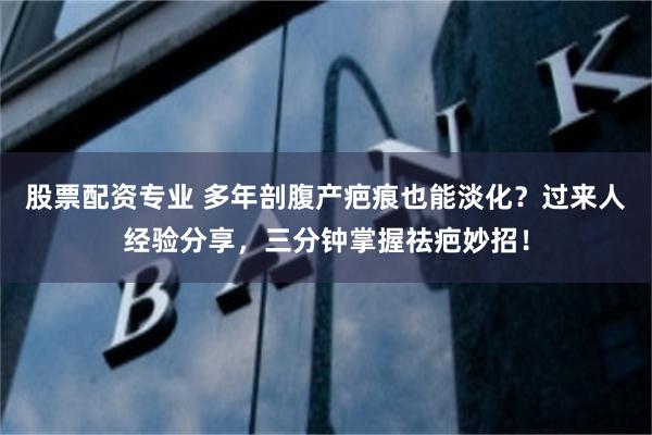 股票配资专业 多年剖腹产疤痕也能淡化？过来人经验分享，三分钟掌握祛疤妙招！