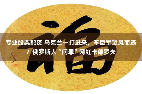 专业股票配资 乌克兰一打进来，车臣军望风而逃？俄罗斯人“问罪”网红卡德罗夫