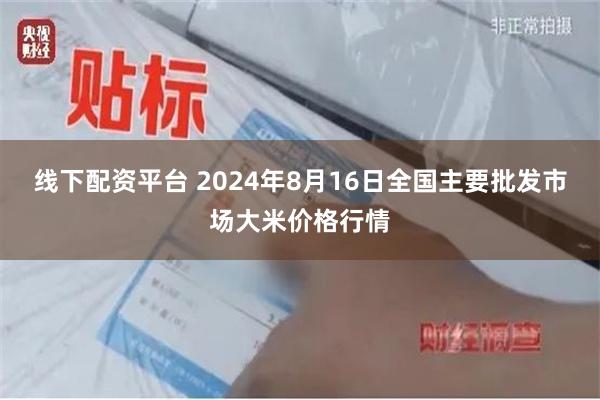 线下配资平台 2024年8月16日全国主要批发市场大米价格行情