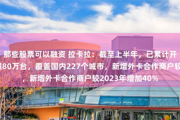 那些股票可以融资 拉卡拉：截至上半年，已累计开通外卡受理终端超80万台，覆盖国内227个城市，新增外卡合作商户较2023年增加40%