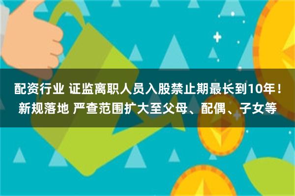 配资行业 证监离职人员入股禁止期最长到10年！新规落地 严查范围扩大至父母、配偶、子女等