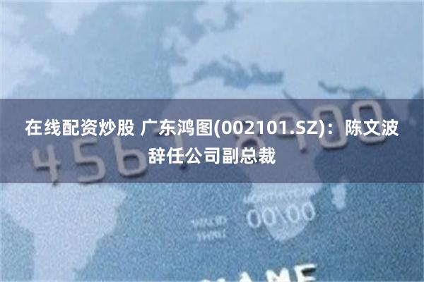 在线配资炒股 广东鸿图(002101.SZ)：陈文波辞任公司副总裁