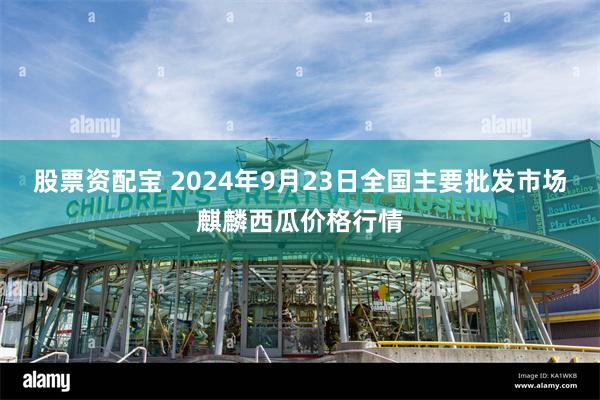 股票资配宝 2024年9月23日全国主要批发市场麒麟西瓜价格行情