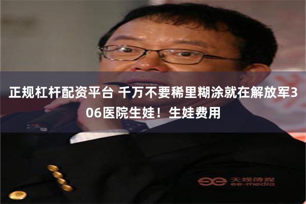 正规杠杆配资平台 千万不要稀里糊涂就在解放军306医院生娃！生娃费用