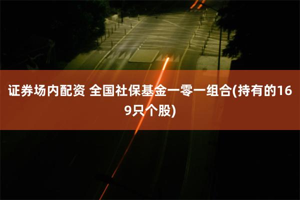 证券场内配资 全国社保基金一零一组合(持有的169只个股)