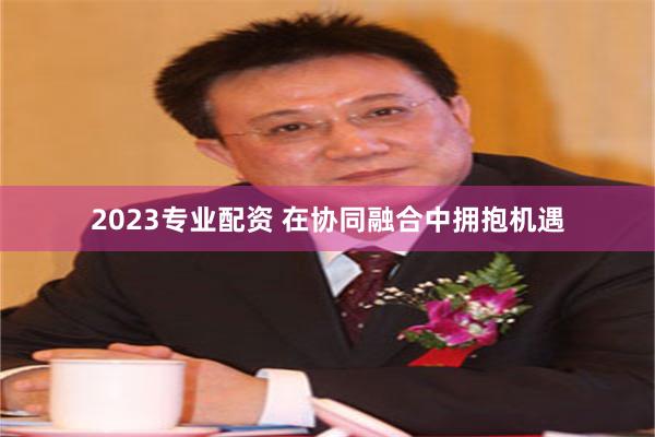 2023专业配资 在协同融合中拥抱机遇