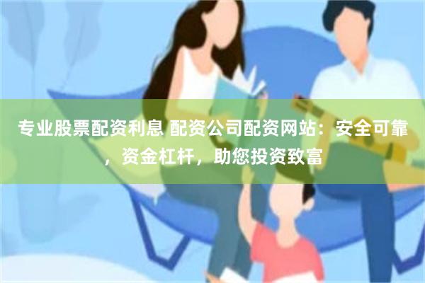 专业股票配资利息 配资公司配资网站：安全可靠，资金杠杆，助您投资致富