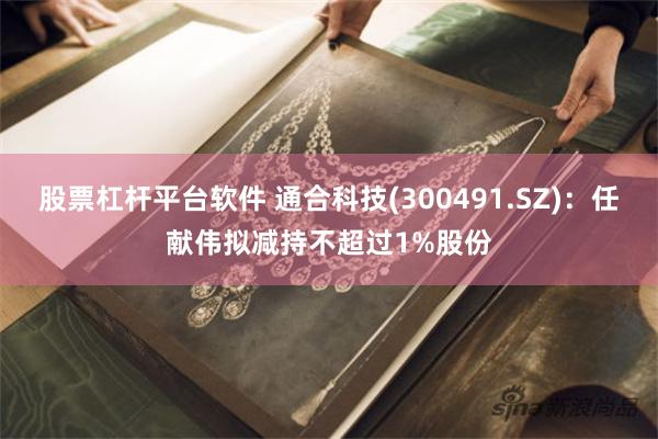 股票杠杆平台软件 通合科技(300491.SZ)：任献伟拟减持不超过1%股份