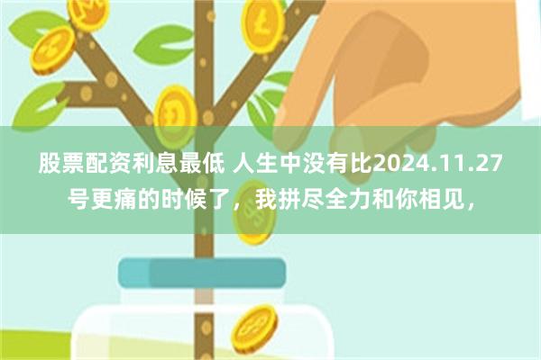 股票配资利息最低 人生中没有比2024.11.27号更痛的时候了，我拼尽全力和你相见，