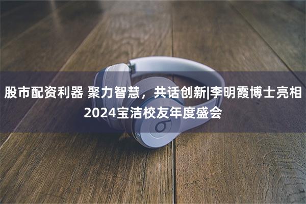 股市配资利器 聚力智慧，共话创新|李明霞博士亮相2024宝洁校友年度盛会