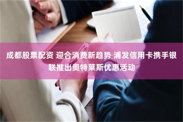 成都股票配资 迎合消费新趋势 浦发信用卡携手银联推出奥特莱斯优惠活动