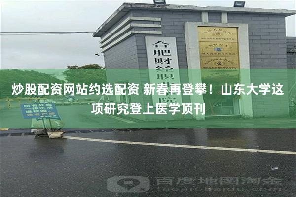 炒股配资网站约选配资 新春再登攀！山东大学这项研究登上医学顶刊