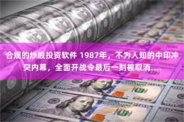 合规的炒股投资软件 1987年，不为人知的中印冲突内幕，全面开战令最后一刻被取消....