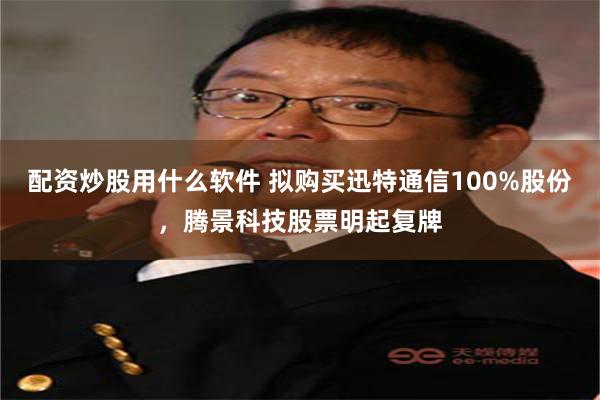 配资炒股用什么软件 拟购买迅特通信100%股份，腾景科技股票明起复牌